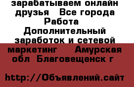 зарабатываем онлайн друзья - Все города Работа » Дополнительный заработок и сетевой маркетинг   . Амурская обл.,Благовещенск г.